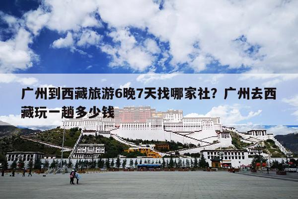 广州到西藏旅游6晚7天找哪家社?广州去西藏玩一趟多少钱 广州到西藏旅游6晚7天找哪家社?广州去西藏玩一趟多少钱