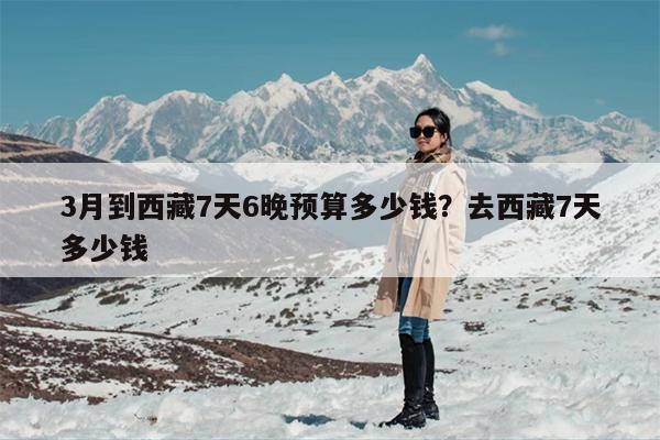 3月到西藏7天6晚预算多少钱?去西藏7天多少钱 3月到西藏7天6晚预算多少钱?去西藏7天多少钱