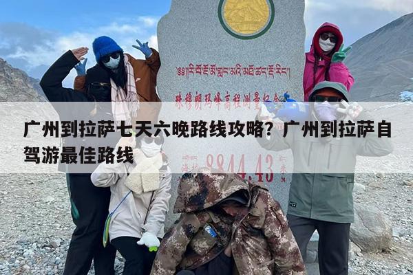 广州到拉萨七天六晚路线攻略？广州到拉萨自驾游最佳路线