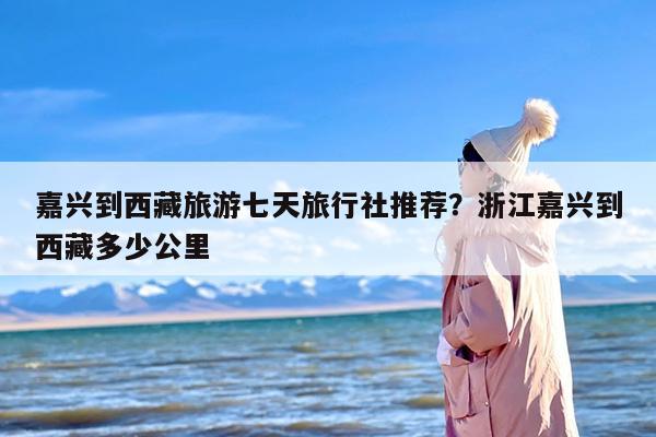 嘉兴到西藏旅游七天旅行社推荐？浙江嘉兴到西藏多少公里