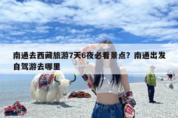 南通去西藏旅游7天6夜必看景点?南通出发自驾游去哪里 南通去西藏旅游7天6夜必看景点?南通出发自驾游去哪里