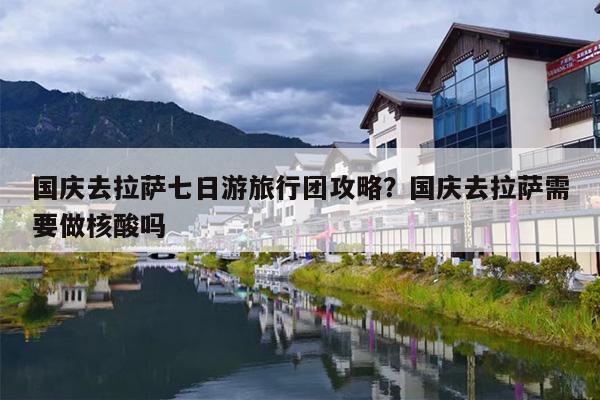 国庆去拉萨七日游旅行团攻略？国庆去拉萨需要做核酸吗