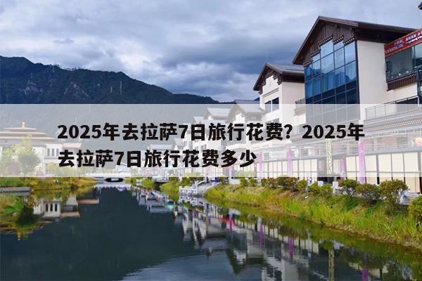 2025年去拉萨7日旅行花费？2025年去拉萨7日旅行花费多少