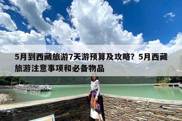 5月到西藏旅游7天游预算及攻略？5月西藏旅游注意事项和必备物品