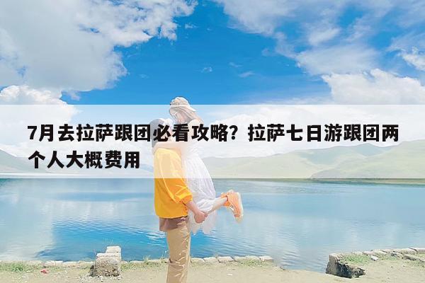 7月去拉萨跟团必看攻略？拉萨七日游跟团两个人大概费用