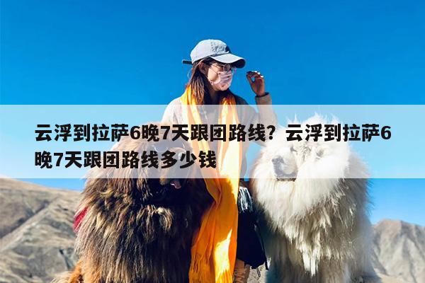 云浮到拉萨6晚7天跟团路线？云浮到拉萨6晚7天跟团路线多少钱