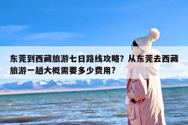东莞到西藏旅游七日路线攻略？从东莞去西藏旅游一趟大概需要多少费用?