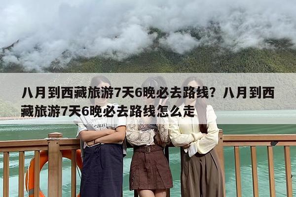 八月到西藏旅游7天6晚必去路线？八月到西藏旅游7天6晚必去路线怎么走