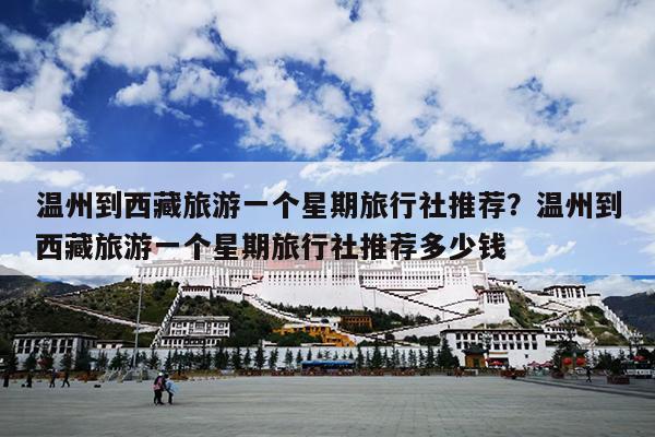 温州到西藏旅游一个星期旅行社推荐？温州到西藏旅游一个星期旅行社推荐多少钱