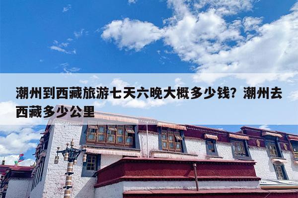 潮州到西藏旅游七天六晚大概多少钱？潮州去西藏多少公里