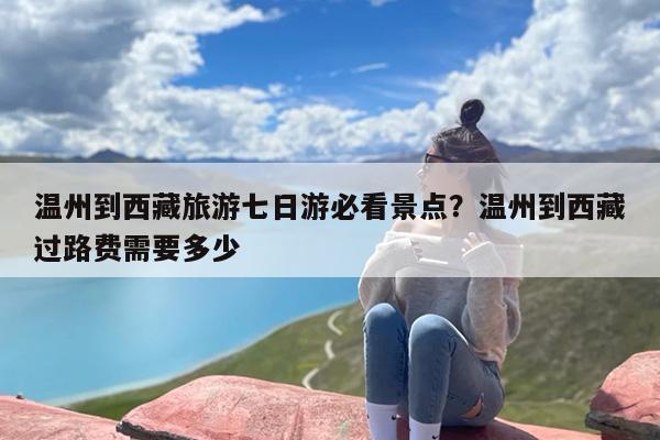 温州到西藏旅游七日游必看景点？温州到西藏过路费需要多少