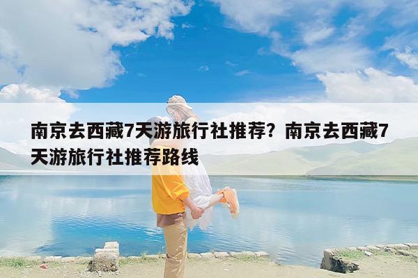 南京去西藏7天游旅行社推荐？南京去西藏7天游旅行社推荐路线