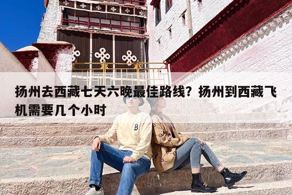 扬州去西藏七天六晚最佳路线？扬州到西藏飞机需要几个小时
