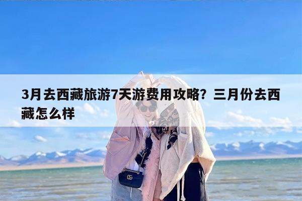 3月去西藏旅游7天游费用攻略？三月份去西藏怎么样