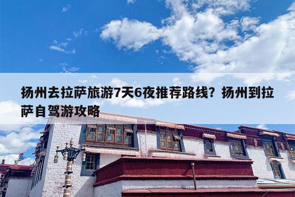扬州去拉萨旅游7天6夜推荐路线？扬州到拉萨自驾游攻略