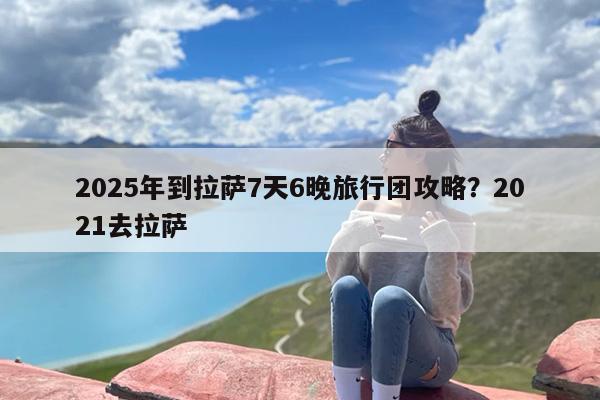 2025年到拉萨7天6晚旅行团攻略？2021去拉萨