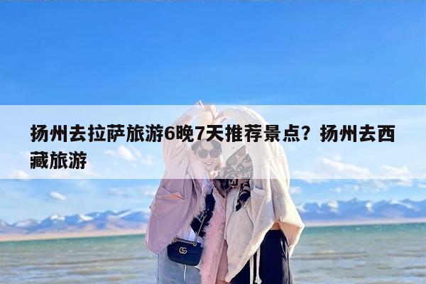 扬州去拉萨旅游6晚7天推荐景点？扬州去西藏旅游