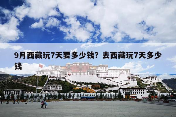 9月西藏玩7天要多少钱？去西藏玩7天多少钱