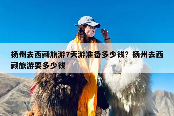 扬州去西藏旅游7天游准备多少钱？扬州去西藏旅游要多少钱