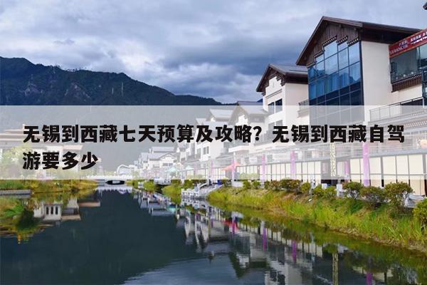 无锡到西藏七天预算及攻略？无锡到西藏自驾游要多少