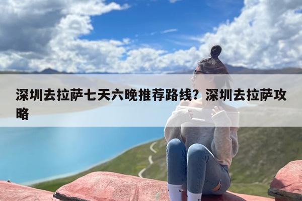 深圳去拉萨七天六晚推荐路线？深圳去拉萨攻略