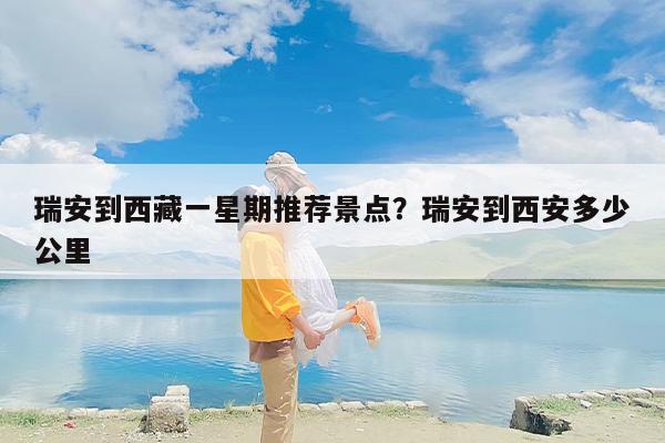 瑞安到西藏一星期推荐景点？瑞安到西安多少公里
