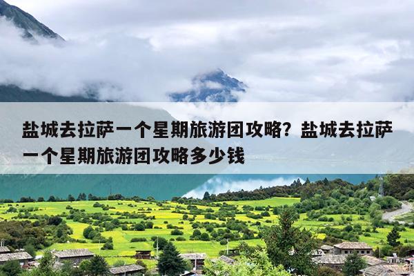 盐城去拉萨一个星期旅游团攻略？盐城去拉萨一个星期旅游团攻略多少钱