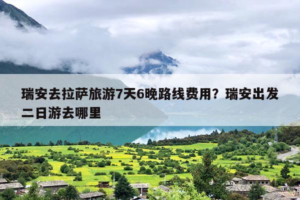 瑞安去拉萨旅游7天6晚路线费用？瑞安出发二日游去哪里