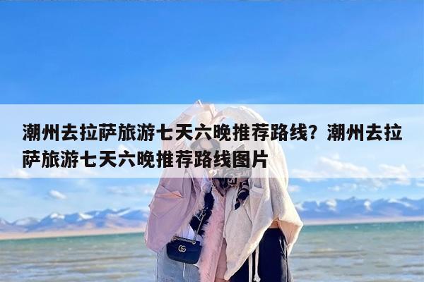潮州去拉萨旅游七天六晚推荐路线？潮州去拉萨旅游七天六晚推荐路线图片
