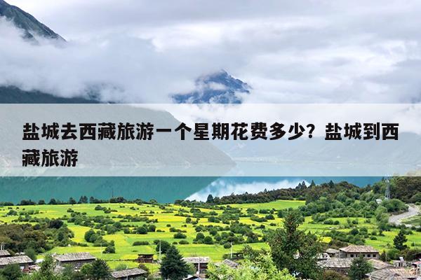 盐城去西藏旅游一个星期花费多少？盐城到西藏旅游