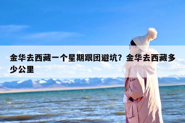 金华去西藏一个星期跟团避坑？金华去西藏多少公里