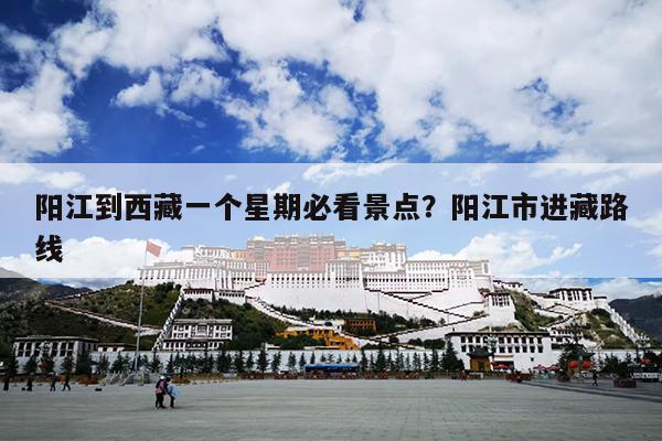 阳江到西藏一个星期必看景点？阳江市进藏路线