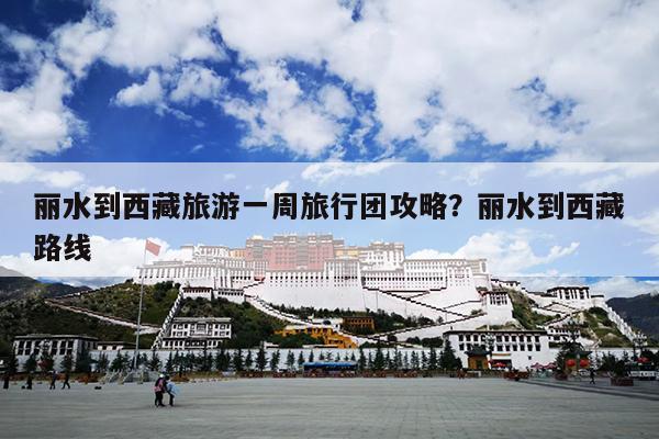 丽水到西藏旅游一周旅行团攻略？丽水到西藏路线