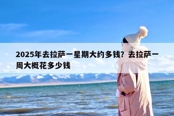 2025年去拉萨一星期大约多钱？去拉萨一周大概花多少钱