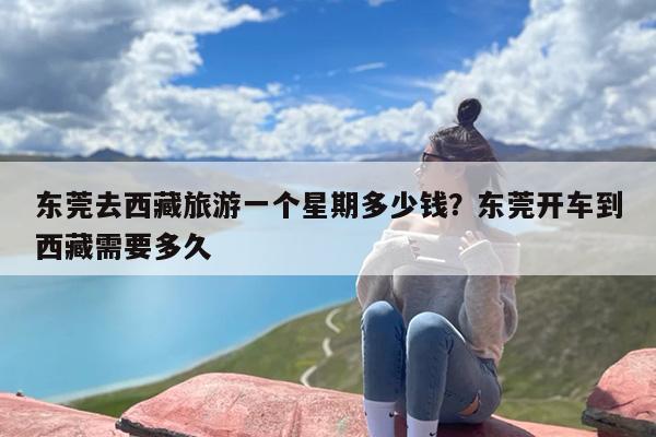 东莞去西藏旅游一个星期多少钱？东莞开车到西藏需要多久