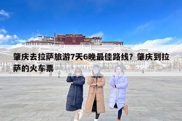 肇庆去拉萨旅游7天6晚最佳路线？肇庆到拉萨的火车票