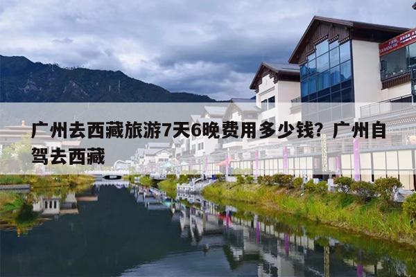 广州去西藏旅游7天6晚费用多少钱？广州自驾去西藏