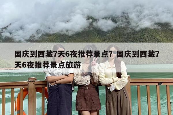 国庆到西藏7天6夜推荐景点？国庆到西藏7天6夜推荐景点旅游