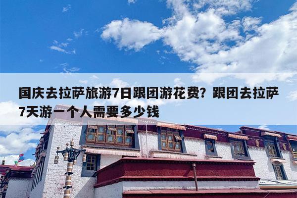 国庆去拉萨旅游7日跟团游花费?跟团去拉萨7天游一个人需要多少钱 国庆去拉萨旅游7日跟团游花费?跟团去拉萨7天游一个人需要多少钱