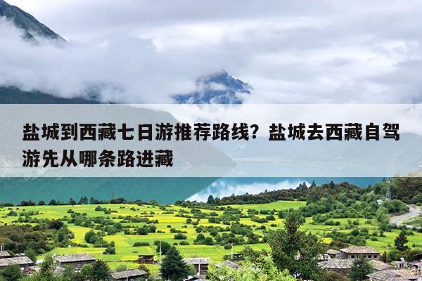 盐城到西藏七日游推荐路线？盐城去西藏自驾游先从哪条路进藏