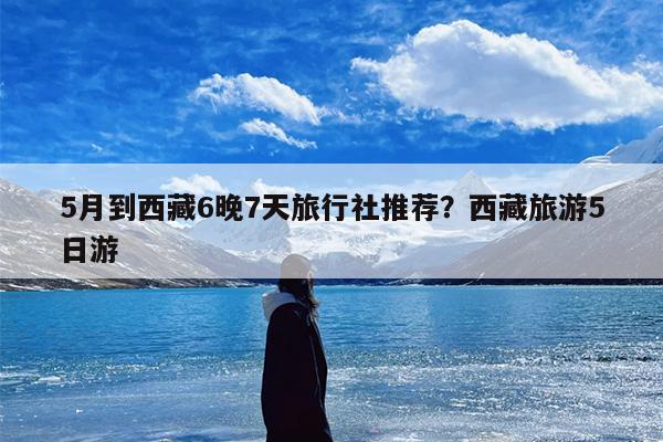 5月到西藏6晚7天旅行社推荐？西藏旅游5日游
