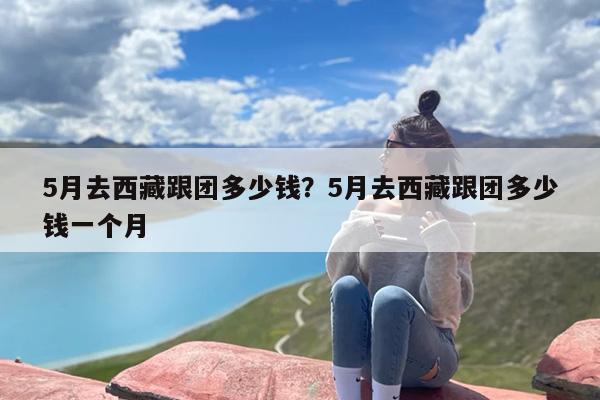 5月去西藏跟团多少钱？5月去西藏跟团多少钱一个月