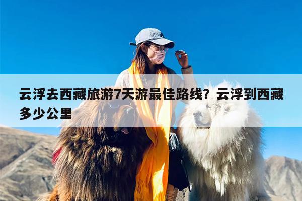 云浮去西藏旅游7天游最佳路线？云浮到西藏多少公里