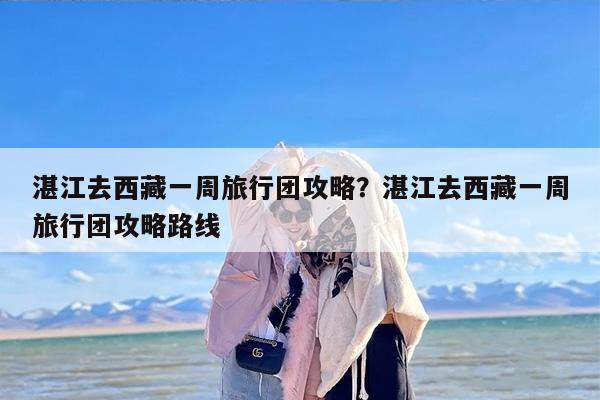 湛江去西藏一周旅行团攻略？湛江去西藏一周旅行团攻略路线