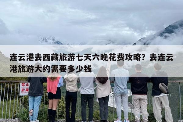 连云港去西藏旅游七天六晚花费攻略？去连云港旅游大约需要多少钱