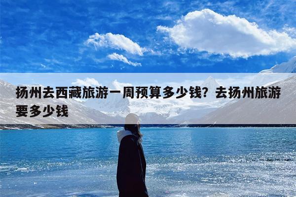 扬州去西藏旅游一周预算多少钱？去扬州旅游要多少钱