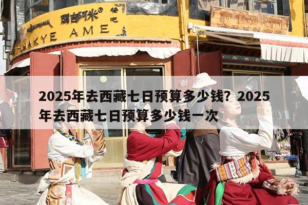 2025年去西藏七日预算多少钱？2025年去西藏七日预算多少钱一次