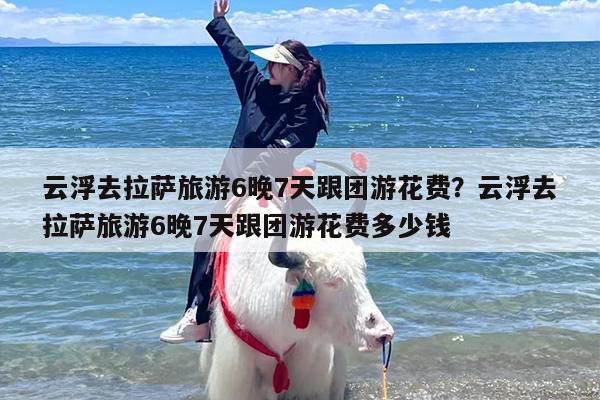 云浮去拉萨旅游6晚7天跟团游花费?云浮去拉萨旅游6晚7天跟团游花费多少钱 云浮去拉萨旅游6晚7天跟团游花费?云浮去拉萨旅游6晚7天跟团游花费多少钱