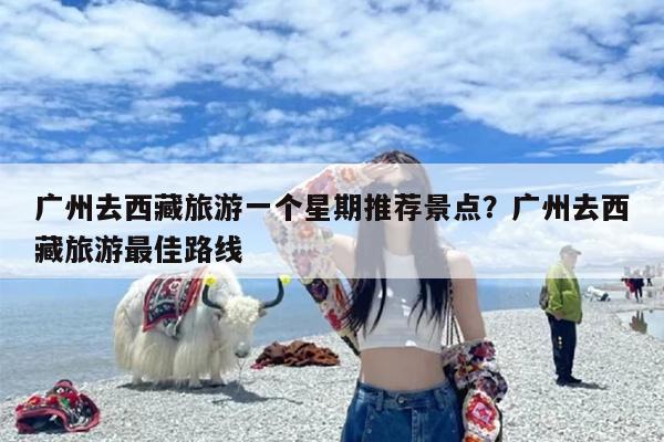 广州去西藏旅游一个星期推荐景点?广州去西藏旅游最佳路线 广州去西藏旅游一个星期推荐景点?广州去西藏旅游最佳路线