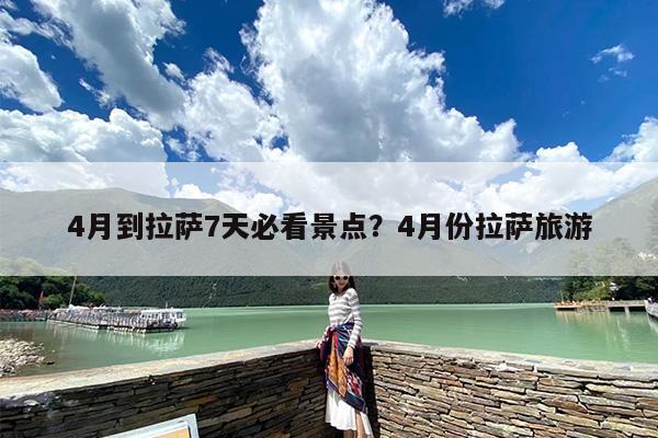 4月到拉萨7天必看景点？4月份拉萨旅游